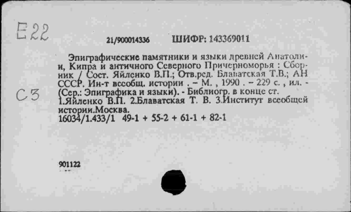 ﻿21/900014336 ШИФР: 143369011
Эпиграфические памятники и языки древней Анатоли-и, Кипра и античного Северного Причерноморья : Сборник / Сост. Яйленко В.П.; Отв.ред. Блаватская Т.В.; АН СССР. Ин-т всеобщ, истории . - М. , 1990 . - 229 с., ил. -(Сер.: Эпиграфика и языки). - Библиогр. в конце ст. ЕЯиленко В.П. 2.Блаватская Т. В. З.Институг всеобщей истории.Москва.
16034/1.433/1 49-1 + 55-2 + 61-1 + 82-1
901122